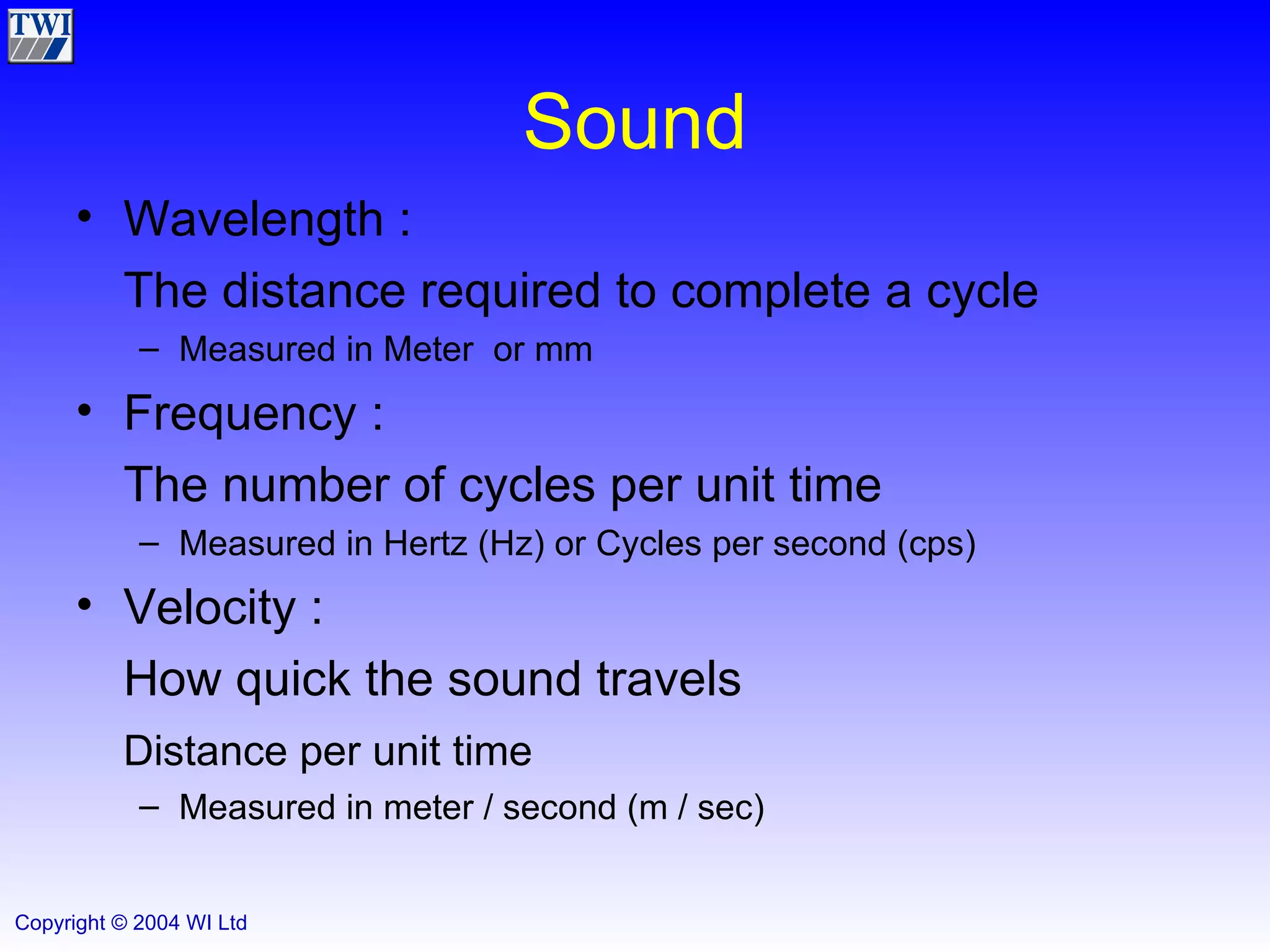Sound Wavelength :  The distance required to complete a cycle Measured in Meter  or mm Frequency :  The number of cycles per unit time Measured in Hertz (Hz) or Cycles per second (cps) Velocity :  How quick the sound travels  Distance per unit time Measured in meter / second (m / sec) 