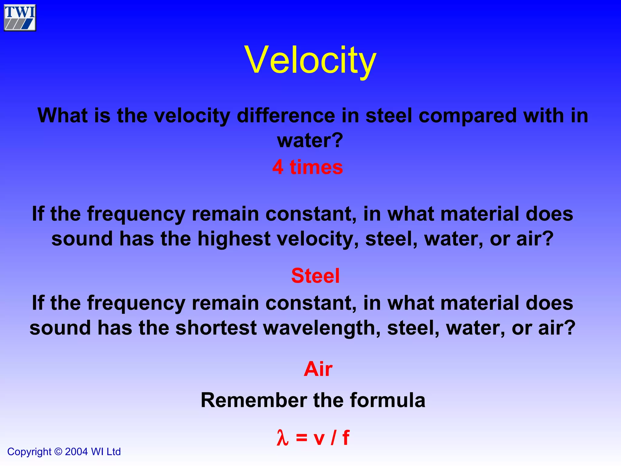 Velocity 4 times What is the velocity difference in steel compared with in water?  If the frequency remain constant, in what material does sound has the highest velocity, steel, water, or air? Steel If the frequency remain constant, in what material does sound has the shortest wavelength, steel, water, or air? Air Remember the formula    = v / f 