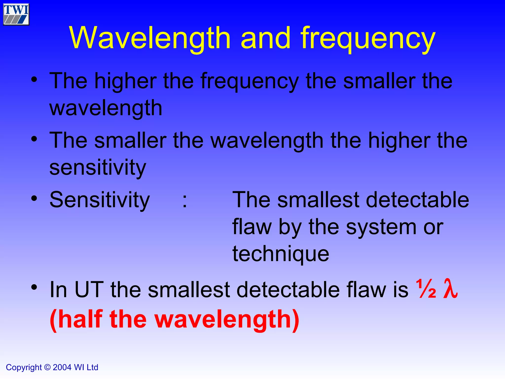 Wavelength and frequency The higher the frequency the smaller the wavelength The smaller the wavelength the higher the sensitivity Sensitivity : The smallest detectable  flaw by the system or  technique In UT the smallest detectable flaw is  ½     (half the wavelength) 