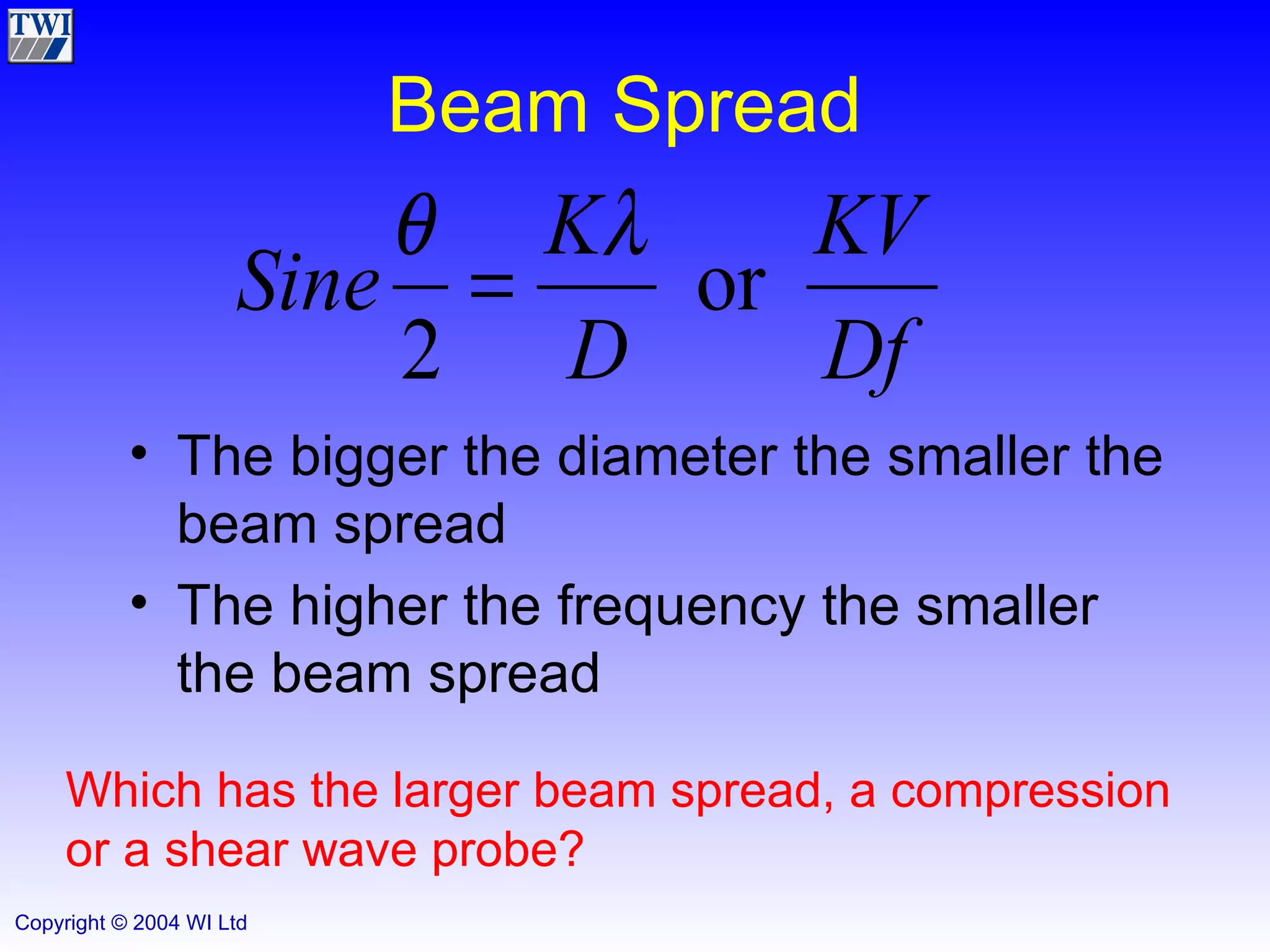 Beam Spread The bigger the diameter the smaller the beam spread The higher the frequency the smaller the beam spread Which has the larger beam spread, a compression or a shear wave probe? 