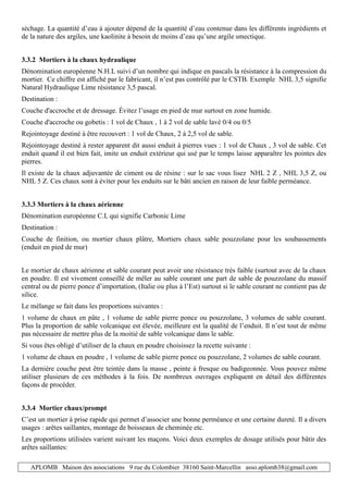 APLOMB Maison des associations 9 rue du Colombier 38160 Saint-Marcellin asso.aplomb38@gmail.com
séchage. La quantité d’eau à ajouter dépend de la quantité d’eau contenue dans les différents ingrédients et
de la nature des argiles, une kaolinite à besoin de moins d’eau qu’une argile smectique.
3.3.2 Mortiers à la chaux hydraulique
Dénomination européenne N.H.L suivi d’un nombre qui indique en pascals la résistance à la compression du
mortier. Ce chiffre est affiché par le fabricant, il n’est pas contrôlé par le CSTB. Exemple NHL 3,5 signifie
Natural Hydraulique Lime résistance 3,5 pascal.
Destination :
Couche d'accroche et de dressage. Évitez l’usage en pied de mur surtout en zone humide.
Couche d'accroche ou gobetis : 1 vol de Chaux , 1 à 2 vol de sable lavé 0/4 ou 0/5
Rejointoyage destiné à être recouvert : 1 vol de Chaux, 2 à 2,5 vol de sable.
Rejointoyage destiné à rester apparent dit aussi enduit à pierres vues : 1 vol de Chaux , 3 vol de sable. Cet
enduit quand il est bien fait, imite un enduit extérieur qui usé par le temps laisse apparaître les pointes des
pierres.
Il existe de la chaux adjuvantée de ciment ou de résine : sur le sac vous lisez NHL 2 Z , NHL 3,5 Z, ou
NHL 5 Z. Ces chaux sont à éviter pour les enduits sur le bâti ancien en raison de leur faible perméance.
3.3.3 Mortiers à la chaux aérienne
Dénomination européenne C.L qui signifie Carbonic Lime
Destination :
Couche de finition, ou mortier chaux plâtre, Mortiers chaux sable pouzzolane pour les soubassements
(enduit en pied de mur)
Le mortier de chaux aérienne et sable courant peut avoir une résistance très faible (surtout avec de la chaux
en poudre. Il est vivement conseillé de mêler au sable courant une part de sable de pouzzolane du massif
central ou de pierre ponce d’importation, (Italie ou plus à l’Est) surtout si le sable courant ne contient pas de
silice.
Le mélange se fait dans les proportions suivantes :
1 volume de chaux en pâte , 1 volume de sable pierre ponce ou pouzzolane, 3 volumes de sable courant.
Plus la proportion de sable volcanique est élevée, meilleure est la qualité de l’enduit. Il n’est tout de même
pas nécessaire de mettre plus de la moitié de sable volcanique dans le sable.
Si vous êtes obligé d’utiliser de la chaux en poudre choisissez la recette suivante :
1 volume de chaux en poudre , 1 volume de sable pierre ponce ou pouzzolane, 2 volumes de sable courant.
La dernière couche peut être teintée dans la masse , peinte à fresque ou badigeonnée. Vous pouvez même
utiliser plusieurs de ces méthodes à la fois. De nombreux ouvrages expliquent en détail des différentes
façons de procéder.
3.3.4 Mortier chaux/prompt
C’est un mortier à prise rapide qui permet d’associer une bonne perméance et une certaine dureté. Il a divers
usages : arêtes saillantes, montage de boisseaux de cheminée etc.
Les proportions utilisées varient suivant les maçons. Voici deux exemples de dosage utilisés pour bâtir des
arêtes saillantes:
 