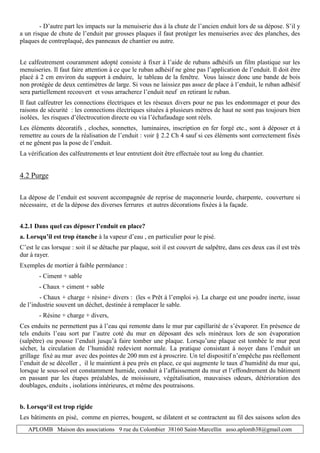 APLOMB Maison des associations 9 rue du Colombier 38160 Saint-Marcellin asso.aplomb38@gmail.com
- D’autre part les impacts sur la menuiserie dus à la chute de l’ancien enduit lors de sa dépose. S’il y
a un risque de chute de l’enduit par grosses plaques il faut protéger les menuiseries avec des planches, des
plaques de contreplaqué, des panneaux de chantier ou autre.
Le calfeutrement couramment adopté consiste à fixer à l’aide de rubans adhésifs un film plastique sur les
menuiseries. Il faut faire attention à ce que le ruban adhésif ne gène pas l’application de l’enduit. Il doit être
placé à 2 cm environ du support à enduire, le tableau de la fenêtre. Vous laissez donc une bande de bois
non protégée de deux centimètres de large. Si vous ne laissiez pas assez de place à l’enduit, le ruban adhésif
sera partiellement recouvert et vous arracherez l’enduit neuf en retirant le ruban.
Il faut calfeutrer les connections électriques et les réseaux divers pour ne pas les endommager et pour des
raisons de sécurité : les connections électriques situées à plusieurs mètres de haut ne sont pas toujours bien
isolées, les risques d’électrocution directe ou via l’échafaudage sont réels.
Les éléments décoratifs , cloches, sonnettes, luminaires, inscription en fer forgé etc., sont à déposer et à
remettre au cours de la réalisation de l’enduit : voir § 2.2 Ch 4 sauf si ces éléments sont correctement fixés
et ne gênent pas la pose de l’enduit.
La vérification des calfeutrements et leur entretient doit être effectuée tout au long du chantier.
4.2 Purge
La dépose de l’enduit est souvent accompagnée de reprise de maçonnerie lourde, charpente, couverture si
nécessaire, et de la dépose des diverses ferrures et autres décorations fixées à la façade.
4.2.1 Dans quel cas déposer l’enduit en place?
a. Lorsqu’il est trop étanche à la vapeur d’eau , en particulier pour le pisé.
C’est le cas lorsque : soit il se détache par plaque, soit il est couvert de salpêtre, dans ces deux cas il est très
dur à rayer.
Exemples de mortier à faible perméance :
- Ciment + sable
- Chaux + ciment + sable
- Chaux + charge + résine+ divers : (les « Prêt à l’emploi »). La charge est une poudre inerte, issue
de l’industrie souvent un déchet, destinée à remplacer le sable.
- Résine + charge + divers,
Ces enduits ne permettent pas à l’eau qui remonte dans le mur par capillarité de s’évaporer. En présence de
tels enduits l’eau sort par l’autre coté du mur en déposant des sels minéraux lors de son évaporation
(salpêtre) ou pousse l’enduit jusqu’à faire tomber une plaque. Lorsqu’une plaque est tombée le mur peut
sécher, la circulation de l’humidité redevient normale. La pratique consistant à noyer dans l’enduit un
grillage fixé au mur avec des pointes de 200 mm est à proscrire. Un tel dispositif n’empêche pas réellement
l’enduit de se décoller , il le maintient à peu près en place, ce qui augmente le taux d’humidité du mur qui,
lorsque le sous-sol est constamment humide, conduit à l’affaissement du mur et l’effondrement du bâtiment
en passant par les étapes préalables, de moisissure, végétalisation, mauvaises odeurs, détérioration des
doublages, enduits , isolations intérieures, et même des poutraisons.
b. Lorsqu‘il est trop rigide
Les bâtiments en pisé, comme en pierres, bougent, se dilatent et se contractent au fil des saisons selon des
 