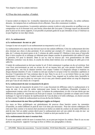 APLOMB Maison des associations 9 rue du Colombier 38160 Saint-Marcellin asso.aplomb38@gmail.com
Voir chapitre 5 pour les enduits intérieurs
4.5 Pose des trois couches d’enduit.
L’ancien enduit est déposé, les éventuelles réparations de gros œuvre sont effectuées , les arêtes saillantes
dressées , les tampons bois et scellements divers effectués, Vous allez commencer à enduire.
Votre support est poussiéreux. La première opération consiste à enlever cette poussière en soufflant avec un
compresseur ou en la brossant avec une brosse chien-dent dite lave-pont. L’arrosage massif est déconseillé
pour le pisé sur les autres supports, il est possible en prenant garde de ne pas introduire d’eau à l’intérieur ou
ne pas fragiliser un mur déjà vétuste.
4.5.1 . Le soubassement
a) Le soubassement du mur en pisé
Lorsque le mur est en pisé il a un soubassement en maçonnerie (voir §2.1.a))
Le soubassement et le corps du mur doivent recevoir des enduits différents. Celui du soubassement doit être
plus résistant aux chocs et plus perméant. Il est constitué par exemple d’1 volume de chaux aérienne en
pâte, de 2 volumes de pierre ponce et de 2 volumes de sable courant 0/3. Réalisez à trois jours d’intervalle
deux à trois couches de ce mélange en réduisant pour chaque couches la granulométrie des sables.0/5 pour
la première, 0/3 pour la dernière. Dans le cas ou vous ne trouvez pas trois granulométries de sable
différentes contentez vous de deux, la couche du milieu étant réalisée avec un mélange de sable gros et de
sable fin.
L’enduit de soubassement ne doit pas toucher le sol. Il doit commencer à quelque cm du sol extérieur. Soit
vous fixez provisoirement au mur au niveau du sol un tasseau bois qui vous permet d’arrêter l’enduit
proprement soit, une fois le chantier terminé vous coupez l’enduit à la disqueuse (disque à matériau ou
disque diamant diamètre 23 cm). L’enduit ne doit pas toucher le sol pour éviter les remontées capillaires et
favoriser l’évaporation de l’eau contenue dans le mur. Dans le cas où il y a un trottoir béton ou une route
goudronnée il vaut mieux que l’enduit touche le sol sinon l’eau, stagnant sur la surface dure, humidifie le
mur. Assurez vous que la pente ne verse pas vers le mur, puis donnez quand même un coup de disqueuse
pour que l’eau ait une chance de s’évaporer.
b) Le soubassement du mur en maçonnerie de pierre
Suivant les types de maçonnerie de pierre il n’y a pas forcement de différence entre le soubassement et le
corps du mur, il est tout de même intéressant pour limiter les problèmes d’humidité d’enduire le
soubassement comme celui d’un mur en pisé. La hauteur du soubassement, (si elle n’est pas dictée par une
différence de qualité de maçonnerie) est fixée par le maçon. Les données à prendre en compte sont d’ordre
technique il s’agit de la hauteur de rejaillissement de l’eau de pluie et d’ordre esthétique, on choisit souvent
de faire monter l’enduit de soubassement au niveau du bas des fenêtres.
c) Le soubassement du mur blocs préfabriqués (agglos ou briques)
Les murs en blocs préfabriqués ont généralement été pourvus d'une barrière contre les remontées
d’humidité, un enduit différent en pied de mur n’est donc pas nécessaire. Pour des raisons esthétiques (En
clair pour faire comme si la maison était ancienne) on réalise un enduit de couleur ou de nature différente en
pied de mur. Soit un enduit comme décrit pour le soubassement pisé soit une enduit de corps de mur sur
support pierre comme décrit plus bas. Attention, l’enduit ne doit pas toucher le sol.
d) Le soubassement des murs à ossature bois
Il existe une grande variété de murs à ossature bois, on ne peut pas toujours les enduire. Dans le cas ou une
partie en maçonnerie supporte l’ouvrage en bois se référez aux paragraphes ci dessus.
 