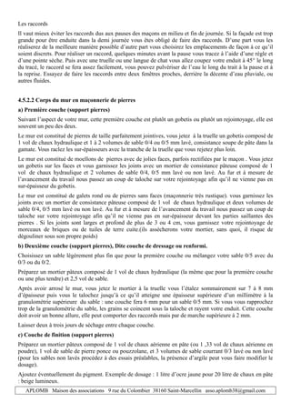 APLOMB Maison des associations 9 rue du Colombier 38160 Saint-Marcellin asso.aplomb38@gmail.com
Les raccords
Il vaut mieux éviter les raccords dus aux pauses des maçons en milieu et fin de journée. Si la façade est trop
grande pour être enduite dans la demi journée vous êtes obligé de faire des raccords. D’une part vous les
réaliserez de la meilleure manière possible d’autre part vous choisirez les emplacements de façon à ce qu’il
soient discrets. Pour réaliser un raccord, quelques minutes avant la pause vous tracez à l’aide d’une règle et
d’une pointe sèche. Puis avec une truelle ou une langue de chat vous allez coupez votre enduit à 45° le long
du tracé, le raccord se fera assez facilement, vous pouvez pulvériser de l’eau le long du trait à la pause et à
la reprise. Essayez de faire les raccords entre deux fenêtres proches, derrière la décente d’eau pluviale, ou
autres fluides.
4.5.2.2 Corps du mur en maçonnerie de pierres
a) Première couche (support pierres)
Suivant l’aspect de votre mur, cette première couche est plutôt un gobetis ou plutôt un rejointoyage, elle est
souvent un peu des deux.
Le mur est constitué de pierres de taille parfaitement jointives, vous jetez à la truelle un gobetis composé de
1 vol de chaux hydraulique et 1 à 2 volumes de sable 0/4 ou 0/5 mm lavé, consistance soupe de pâte dans la
gamate. Vous raclez les sur-épaisseurs avec la tranche de la truelle que vous rejetez plus loin.
Le mur est constitué de moellons de pierres avec de jolies faces, parfois rectifiées par le maçon . Vous jetez
un gobetis sur les faces et vous garnissez les joints avec un mortier de consistance pâteuse composé de 1
vol de chaux hydraulique et 2 volumes de sable 0/4, 0/5 mm lavé ou non lavé. Au fur et à mesure de
l’avancement du travail nous passez un coup de taloche sur votre rejointoyage afin qu’il ne vienne pas en
sur-épaisseur du gobetis.
Le mur est constitué de galets rond ou de pierres sans faces (maçonnerie très rustique). vous garnissez les
joints avec un mortier de consistance pâteuse composé de 1 vol de chaux hydraulique et deux volumes de
sable 0/4, 0/5 mm lavé ou non lavé. Au fur et à mesure de l’avancement du travail nous passez un coup de
taloche sur votre rejointoyage afin qu’il ne vienne pas en sur-épaisseur devant les parties saillantes des
pierres . Si les joints sont larges et profond de plus de 3 ou 4 cm, vous garnissez votre rejointoyage de
morceaux de briques ou de tuiles de terre cuite.(ils assècherons votre mortier, sans quoi, il risque de
dégouliner sous son propre poids)
b) Deuxième couche (support pierres), Dite couche de dressage ou renformi.
Choisissez un sable légèrement plus fin que pour la première couche ou mélangez votre sable 0/5 avec du
0/3 ou du 0/2.
Préparez un mortier pâteux composé de 1 vol de chaux hydraulique (la même que pour la première couche
ou une plus tendre) et 2,5 vol de sable.
Après avoir arrosé le mur, vous jetez le mortier à la truelle vous l’étalez sommairement sur 7 à 8 mm
d’épaisseur puis vous le talochez jusqu’à ce qu’il atteigne une épaisseur supérieure d’un millimètre à la
granulométrie supérieure du sable : une couche fera 6 mm pour un sable 0/5 mm. Si vous vous rapprochez
trop de la granulométrie du sable, les grains se coincent sous la taloche et rayent votre enduit. Cette couche
doit avoir un bonne allure, elle peut comporter des raccords mais par de marche supérieure à 2 mm.
Laisser deux à trois jours de séchage entre chaque couche.
c) Couche de finition (support pierres)
Préparez un mortier pâteux composé de 1 vol de chaux aérienne en pâte (ou 1 ,33 vol de chaux aérienne en
poudre), 1 vol de sable de pierre ponce ou pouzzolane, et 3 volumes de sable courrant 0/3 lavé ou non lavé
(pour les sables non lavés procédez à des essais préalables, la présence d’argile peut vous faire modifier le
dosage).
Ajoutez éventuellement du pigment. Exemple de dosage : 1 litre d’ocre jaune pour 20 litre de chaux en pâte
: beige lumineux.
 