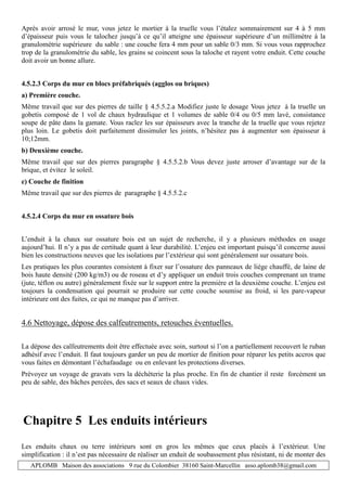 APLOMB Maison des associations 9 rue du Colombier 38160 Saint-Marcellin asso.aplomb38@gmail.com
Après avoir arrosé le mur, vous jetez le mortier à la truelle vous l’étalez sommairement sur 4 à 5 mm
d’épaisseur puis vous le talochez jusqu’à ce qu’il atteigne une épaisseur supérieure d’un millimètre à la
granulométrie supérieure du sable : une couche fera 4 mm pour un sable 0/3 mm. Si vous vous rapprochez
trop de la granulométrie du sable, les grains se coincent sous la taloche et rayent votre enduit. Cette couche
doit avoir un bonne allure.
4.5.2.3 Corps du mur en blocs préfabriqués (agglos ou briques)
a) Première couche.
Même travail que sur des pierres de taille § 4.5.5.2.a Modifiez juste le dosage Vous jetez à la truelle un
gobetis composé de 1 vol de chaux hydraulique et 1 volumes de sable 0/4 ou 0/5 mm lavé, consistance
soupe de pâte dans la gamate. Vous raclez les sur épaisseurs avec la tranche de la truelle que vous rejetez
plus loin. Le gobetis doit parfaitement dissimuler les joints, n’hésitez pas à augmenter son épaisseur à
10;12mm.
b) Deuxième couche.
Même travail que sur des pierres paragraphe § 4.5.5.2.b Vous devez juste arroser d’avantage sur de la
brique, et évitez le soleil.
c) Couche de finition
Même travail que sur des pierres de paragraphe § 4.5.5.2.c
4.5.2.4 Corps du mur en ossature bois
L’enduit à la chaux sur ossature bois est un sujet de recherche, il y a plusieurs méthodes en usage
aujourd’hui. Il n’y a pas de certitude quant à leur durabilité. L’enjeu est important puisqu’il concerne aussi
bien les constructions neuves que les isolations par l’extérieur qui sont généralement sur ossature bois.
Les pratiques les plus courantes consistent à fixer sur l’ossature des panneaux de liège chauffé, de laine de
bois haute densité (200 kg/m3) ou de roseau et d’y appliquer un enduit trois couches comprenant un trame
(jute, téflon ou autre) généralement fixée sur le support entre la première et la deuxième couche. L’enjeu est
toujours la condensation qui pourrait se produire sur cette couche soumise au froid, si les pare-vapeur
intérieure ont des fuites, ce qui ne manque pas d’arriver.
4.6 Nettoyage, dépose des calfeutrements, retouches éventuelles.
La dépose des calfeutrements doit être effectuée avec soin, surtout si l’on a partiellement recouvert le ruban
adhésif avec l’enduit. Il faut toujours garder un peu de mortier de finition pour réparer les petits accros que
vous faites en démontant l’échafaudage ou en enlevant les protections diverses.
Prévoyez un voyage de gravats vers la déchèterie la plus proche. En fin de chantier il reste forcément un
peu de sable, des bâches percées, des sacs et seaux de chaux vides.
Chapitre 5 Les enduits intérieurs
Les enduits chaux ou terre intérieurs sont en gros les mêmes que ceux placés à l’extérieur. Une
simplification : il n’est pas nécessaire de réaliser un enduit de soubassement plus résistant, ni de monter des
 