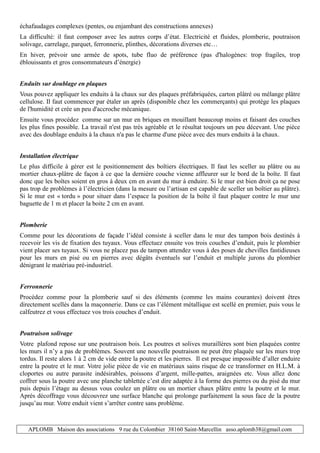 APLOMB Maison des associations 9 rue du Colombier 38160 Saint-Marcellin asso.aplomb38@gmail.com
échafaudages complexes (pentes, ou enjambant des constructions annexes)
La difficulté: il faut composer avec les autres corps d’état. Electricité et fluides, plomberie, poutraison
solivage, carrelage, parquet, ferronnerie, plinthes, décorations diverses etc…
En hiver, prévoir une armée de spots, tube fluo de préférence (pas d'halogènes: trop fragiles, trop
éblouissants et gros consommateurs d’énergie)
Enduits sur doublage en plaques
Vous pouvez appliquer les enduits à la chaux sur des plaques préfabriquées, carton plâtré ou mélange plâtre
cellulose. Il faut commencer par étaler un après (disponible chez les commerçants) qui protège les plaques
de l'humidité et crée un peu d'accroche mécanique.
Ensuite vous procédez comme sur un mur en briques en mouillant beaucoup moins et faisant des couches
les plus fines possible. La travail n'est pas très agréable et le résultat toujours un peu décevant. Une pièce
avec des doublage enduits à la chaux n'a pas le charme d'une pièce avec des murs enduits à la chaux.
Installation électrique
Le plus difficile à gérer est le positionnement des boîtiers électriques. Il faut les sceller au plâtre ou au
mortier chaux-plâtre de façon à ce que la dernière couche vienne affleurer sur le bord de la boîte. Il faut
donc que les boîtes soient en gros à deux cm en avant du mur à enduire. Si le mur est bien droit ça ne pose
pas trop de problèmes à l’électricien (dans la mesure ou l’artisan est capable de sceller un boîtier au plâtre).
Si le mur est « tordu » pour situer dans l’espace la position de la boîte il faut plaquer contre le mur une
baguette de 1 m et placer la boite 2 cm en avant.
Plomberie
Comme pour les décorations de façade l’idéal consiste à sceller dans le mur des tampon bois destinés à
recevoir les vis de fixation des tuyaux. Vous effectuez ensuite vos trois couches d’enduit, puis le plombier
vient placer ses tuyaux. Si vous ne placez pas de tampon attendez vous à des poses de chevilles fastidieuses
pour les murs en pisé ou en pierres avec dégâts éventuels sur l’enduit et multiple jurons du plombier
dénigrant le matériau pré-industriel.
Ferronnerie
Procédez comme pour la plomberie sauf si des éléments (comme les mains courantes) doivent êtres
directement scellés dans la maçonnerie. Dans ce cas l’élément métallique est scellé en premier, puis vous le
calfeutrez et vous effectuez vos trois couches d’enduit.
Poutraison solivage
Votre plafond repose sur une poutraison bois. Les poutres et solives muraillères sont bien plaquées contre
les murs il n’y a pas de problèmes. Souvent une nouvelle poutraison ne peut être plaquée sur les murs trop
tordus. Il reste alors 1 à 2 cm de vide entre la poutre et les pierres. Il est presque impossible d’aller enduire
entre la poutre et le mur. Votre jolie pièce de vie en matériaux sains risque de ce transformer en H.L.M. à
cloportes ou autre parasite indésirables, poissons d’argent, mille-pattes, araignées etc. Vous allez donc
coffrer sous la poutre avec une planche tablettée c’est dire adaptée à la forme des pierres ou du pisé du mur
puis depuis l’étage au dessus vous coulez un plâtre ou un mortier chaux plâtre entre la poutre et le mur.
Après décoffrage vous découvrez une surface blanche qui prolonge parfaitement la sous face de la poutre
jusqu’au mur. Votre enduit vient s’arrêter contre sans problème.
 