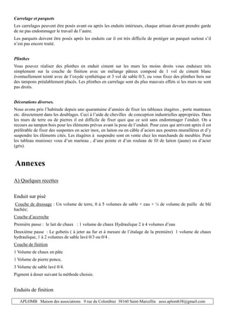 APLOMB Maison des associations 9 rue du Colombier 38160 Saint-Marcellin asso.aplomb38@gmail.com
Carrelage et parquets
Les carrelages peuvent être posés avant ou après les enduits intérieurs, chaque artisan devant prendre garde
de ne pas endommager le travail de l’autre.
Les parquets doivent être posés après les enduits car il est très difficile de protéger un parquet surtout s’il
n’est pas encore traité.
Plinthes
Vous pouvez réaliser des plinthes en enduit ciment sur les murs les moins droits vous enduisez très
simplement sur la couche de finition avec un mélange pâteux composé de 1 vol de ciment blanc
éventuellement teinté avec de l’oxyde synthétique et 3 vol de sable 0/3, ou vous fixez des plinthes bois sur
des tampons préalablement placés. Les plinthes en carrelage sont du plus mauvais effets si les murs ne sont
pas droits.
Décorations diverses.
Nous avons pris l’habitude depuis une quarantaine d’années de fixer les tableaux étagères , porte manteaux
etc. directement dans les doublages. Ceci à l’aide de chevilles de conception industrielles appropriées. Dans
les murs de terre ou de pierres il est difficile de fixer quoi que ce soit sans endommager l’enduit. On a
recours au tampon bois pour les éléments prévus avant la pose de l’enduit. Pour ceux qui arrivent après il est
préférable de fixer des suspentes en acier inox, en laiton ou en câble d’aciers aux poutres muraillères et d’y
suspendre les éléments cités. Les étagères à suspendre sont en vente chez les marchands de meubles. Pour
les tableau munissez vous d’un marteau , d’une pointe et d’un rouleau de fil de laiton (jaune) ou d’acier
(gris).
Annexes
A) Quelques recettes
Enduit sur pisé
Couche de dressage : Un volume de terre, 0 à 5 volumes de sable + eau + ¼ de volume de paille de blé
hachée;
Couche d’accroche
Première passe : le lait de chaux : 1 volume de chaux Hydraulique 2 à 4 volumes d’eau
Deuxième passe : Le gobetis ( à jeter au fur et à mesure de l’étalage de la première) 1 volume de chaux
hydraulique, 1 à 2 volumes de sable lavé 0/3 ou 0/4 .
Couche de finition
1 Volume de chaux en pâte
1 Volume de pierre ponce,
3 Volume de sable lavé 0/4.
Pigment à doser suivant la méthode choisie.
Enduits de finition
 