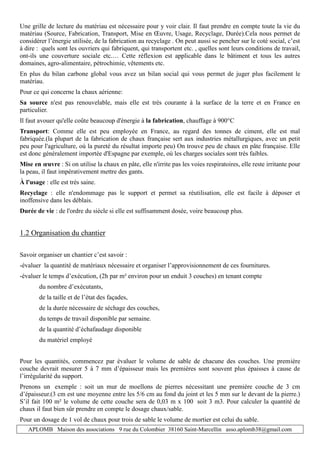 APLOMB Maison des associations 9 rue du Colombier 38160 Saint-Marcellin asso.aplomb38@gmail.com
Une grille de lecture du matériau est nécessaire pour y voir clair. Il faut prendre en compte toute la vie du
matériau (Source, Fabrication, Transport, Mise en Œuvre, Usage, Recyclage, Durée).Cela nous permet de
considérer l’énergie utilisée, de la fabrication au recyclage . On peut aussi se pencher sur le coté social, c’est
à dire : quels sont les ouvriers qui fabriquent, qui transportent etc. , quelles sont leurs conditions de travail,
ont-ils une couverture sociale etc.… Cette réflexion est applicable dans le bâtiment et tous les autres
domaines, agro-alimentaire, pétrochimie, vêtements etc.
En plus du bilan carbone global vous avez un bilan social qui vous permet de juger plus facilement le
matériau.
Pour ce qui concerne la chaux aérienne:
Sa source n'est pas renouvelable, mais elle est très courante à la surface de la terre et en France en
particulier.
Il faut avouer qu'elle coûte beaucoup d'énergie à la fabrication, chauffage à 900°C
Transport: Comme elle est peu employée en France, au regard des tonnes de ciment, elle est mal
fabriquée.(la plupart de la fabrication de chaux française sert aux industries métallurgiques, avec un petit
peu pour l'agriculture, où la pureté du résultat importe peu) On trouve peu de chaux en pâte française. Elle
est donc généralement importée d'Espagne par exemple, où les charges sociales sont très faibles.
Mise en œuvre : Si on utilise la chaux en pâte, elle n'irrite pas les voies respiratoires, elle reste irritante pour
la peau, il faut impérativement mettre des gants.
À l'usage : elle est très saine.
Recyclage : elle n'endommage pas le support et permet sa réutilisation, elle est facile à déposer et
inoffensive dans les déblais.
Durée de vie : de l'ordre du siècle si elle est suffisamment dosée, voire beaucoup plus.
1.2 Organisation du chantier
Savoir organiser un chantier c’est savoir :
-évaluer la quantité de matériaux nécessaire et organiser l’approvisionnement de ces fournitures.
-évaluer le temps d’exécution, (2h par m² environ pour un enduit 3 couches) en tenant compte
du nombre d’exécutants,
de la taille et de l’état des façades,
de la durée nécessaire de séchage des couches,
du temps de travail disponible par semaine.
de la quantité d’échafaudage disponible
du matériel employé
Pour les quantités, commencez par évaluer le volume de sable de chacune des couches. Une première
couche devrait mesurer 5 à 7 mm d’épaisseur mais les premières sont souvent plus épaisses à cause de
l’irrégularité du support.
Prenons un exemple : soit un mur de moellons de pierres nécessitant une première couche de 3 cm
d’épaisseur.(3 cm est une moyenne entre les 5/6 cm au fond du joint et les 5 mm sur le devant de la pierre.)
S’il fait 100 m² le volume de cette couche sera de 0,03 m x 100 soit 3 m3. Pour calculer la quantité de
chaux il faut bien sûr prendre en compte le dosage chaux/sable.
Pour un dosage de 1 vol de chaux pour trois de sable le volume de mortier est celui du sable.
 