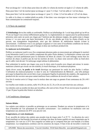 APLOMB Maison des associations 9 rue du Colombier 38160 Saint-Marcellin asso.aplomb38@gmail.com
Pour un dosage de 1 vol de chaux pour deux de sable, le volume du mortier est égale à 1,2 volume de sable.
Donc pour faire 3 m3 de mortier (pour un dosage à 1 pour 3 ) il faut 3 m3 de sable et 1 m3 de chaux.
Donc pour faire 3 m3 de mortier (pour un dosage à 1 pour 2 ) il faut 2,5 m3 de sable et 1,25 m3 de chaux.
Le sable et la chaux se vendent plutôt au poids, il faut donc vous renseigner sur leur masse volumique les
bons commerçants les connaissent toujours.
1.3 Choix du matériel
L’échafaudage devra être stable et confortable. Préférez un échafaudage de 1 m de large plutôt qu’un 60 ou
70 cm sur lequel vous croisez difficilement quelqu’un. La réglementation en vigueur pour les professionnels
préconise entre autre un accès aux étages par l’intérieur par des plateaux trappes, des garde-corps à chaque
niveau à 1 m avec aussi une barre horizontale à 50 cm, une plinthe qui évite les chutes d'outils ou de
gravats, une triangulation longitudinale, ainsi que des éléments de stabilisation latérale évitant le
renversement . Conformez-vous à ces quelques exigences et vous aurez d’excellentes conditions de travail,
donc moins de stress et un gros gain d’énergie et donc une meilleure productivité.
Le malaxeur ou la bétonnière.
Préférez un malaxeur (outil à cuve fixe comprenant plusieurs pales en mouvement qui mélangent le mortier)
à une bétonnière (outil à cuve mobile comprenant des pales fixées dedans). La bétonnière comme sont nom
l’indique convient parfaitement pour la réalisation de béton de ciment. Cet outil mélange moins bien les
mortiers de chaux et parfois pas du tout les mortiers de terre. La chaux reste souvent collée au fond alors
que le sable vient devant. Un nettoyage soigné atténue le phénomène.
Pour acheminer le mortier aux étages vous avez le choix entre la poulie avec cliquet anti-retour, le monte-
matériaux (chariot qui circule sur une échelle), le treuil électrique, et le malaxeur-projeteur.
Après divers essais, la poulie et le treuil électrique me paraissent les outils les plus faciles à utiliser.
L’utilisation du malaxeur-projeteur va dans le sens de l’industrialisation du Bâtiment , une telle pratique
provoque la disparition des savoir-faire et par conséquent fragilise la pérennité des emplois, elle augmente la
productivité des ouvriers sans pour autant améliorer leurs conditions de travail ni leurs salaires.
Une fois le mortier arrivé à l’étage vous le stockez dans une auge ou gamate d’une contenance de 20 à 40 l
environ.
Les truelles sont rondes ou carrées, taille 18 à 20 cm, les 22, 24, et 26 cm sont réservées aux colosses.
Les taloches sont au nombre de deux par travailleur, elle sont en bois 24 par 30 cm environ pour la grande et
15 par 18 pour la petite dite frottoir ou talochon.
1.4 Conditions climatiques
Saisons idéales
Les enduits sont réalisés si possible au printemps ou en automne. Pendant ces saisons la température et le
taux d’humidité de l’air permettent de travailler correctement : Les conditions les meilleures sont une
température aux alentours de 20°C avec peu de vent.
Températures, et vents dominants
Il est possible de réaliser des enduits sans prendre trop de risque entre 5 et 25 °C . La direction du vent (
Nord asséchant ou Sud humide favorisant un séchage lent donc de bonne qualité) est aussi importante que la
température. Un vent sec à 25°C fera craqueler un enduit qui se comporte bien par vent humide à la même
température. Les températures extrêmes sont les ennemies du maçon. Il faut éviter de travailler à moins de
 