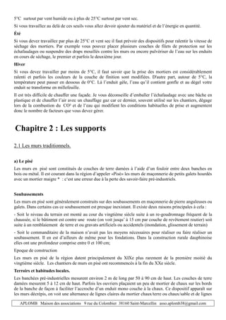 APLOMB Maison des associations 9 rue du Colombier 38160 Saint-Marcellin asso.aplomb38@gmail.com
5°C surtout par vent humide ou à plus de 25°C surtout par vent sec.
Si vous travaillez au delà de ces seuils vous allez devoir ajouter du matériel et de l’énergie en quantité.
Été
Si vous devez travaillez par plus de 25°C et vent sec il faut prévoir des dispositifs pour ralentir la vitesse de
séchage des mortiers. Par exemple vous pouvez placer plusieurs couches de filets de protection sur les
échafaudages ou suspendre des draps mouillés contre les murs ou encore pulvériser de l’eau sur les enduits
en cours de séchage, le premier et parfois le deuxième jour.
Hiver
Si vous devez travailler par moins de 5°C, il faut savoir que la prise des mortiers est considérablement
ralenti et parfois les couleurs de la couche de finition sont modifiées. D'autre part, autour de 5°C, la
température peut passer en dessous de 0°C. Là l’enduit gèle, l’eau qu’il contient gonfle et au dégel votre
enduit se transforme en millefeuille.
Il est très difficile de chauffer une façade. Je vous déconseille d’emballer l’échafaudage avec une bâche en
plastique et de chauffer l’air avec un chauffage gaz car ce dernier, souvent utilisé sur les chantiers, dégage
lors de la combustion du CO² et de l’eau qui modifient les conditions habituelles de prise et augmentent
donc le nombre de facteurs que vous devez gérer.
Chapitre 2 : Les supports
2.1 Les murs traditionnels.
a) Le pisé
Les murs en pisé sont constitués de couches de terre damées à l’aide d’un fouloir entre deux banches en
bois ou métal. Il est courant dans la région d’appeler «Pisé» les murs de maçonnerie de petits galets hourdés
avec un mortier maigre * : c‘est une erreur due à la perte des savoir-faire pré-industriels.
Soubassements
Les murs en pisé sont généralement construits sur des soubassements en maçonnerie de pierre anguleuses ou
galets. Dans certains cas ce soubassement est presque inexistant. Il existe deux raisons principales à cela :
- Soit le niveau du terrain est monté au cour du vingtième siècle suite à un re-goudronnage fréquent de la
chaussée, si le bâtiment est contre une route (on voit jusqu’ à 15 cm par couche de revêtement routier) soit
suite à un remblaiement de terre et ou gravats artificiels ou accidentels (inondation, glissement de terrain)
- Soit le commanditaire de la maison n’avait pas les moyens nécessaires pour réaliser ou faire réaliser un
soubassement. Il en est d’ailleurs de même pour les fondations. Dans la construction rurale dauphinoise
elles ont une profondeur comprise entre 0 et 100 cm;
Epoque de construction
Les murs en pisé de la région datent principalement du XIXe plus rarement de la première moitié du
vingtième siècle. Les chantiers de murs en pisé ont recommencés à la fin du XXe siècle.
Terroirs et habitudes locales.
Les banchées pré-industrielles mesurent environ 2 m de long par 50 à 90 cm de haut. Les couches de terre
damées mesurent 5 à 12 cm de haut. Parfois les ouvriers plaçaient un peu de mortier de chaux sur les bords
de la banche de façon à faciliter l’accroche d’un enduit mono couche à la chaux. Ce dispositif apparaît sur
les murs décrépis, on voit une alternance de lignes claires du mortier chaux/terre ou chaux/sable et de lignes
 