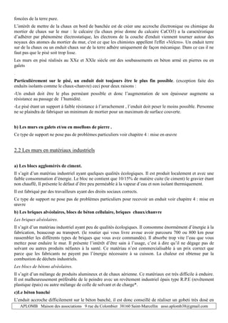 APLOMB Maison des associations 9 rue du Colombier 38160 Saint-Marcellin asso.aplomb38@gmail.com
foncées de la terre pure.
L’intérêt de mettre de la chaux en bord de banchée est de créer une accroche électronique ou chimique du
mortier de chaux sur le mur : le calcaire (la chaux prise donne du calcaire CaCO3) a la caractéristique
d’adhérer par phénomène électrostatique, les électrons de la couche d'enduit viennent tourner autour des
noyaux des atomes du mortier du mur, c'est ce que les chimistes appellent l'effet «Velcro». Un enduit terre
sur de la chaux ou un enduit chaux sur de la terre adhère uniquement de façon mécanique. Dans ce cas il ne
faut pas que le pisé soit trop lisse.
Les murs en pisé réalisés au XXe et XXIe siècle ont des soubassements en béton armé en pierres ou en
galets
.
Particulièrement sur le pisé, un enduit doit toujours être le plus fin possible. (exception faite des
enduits isolants comme le chaux-chanvre) ceci pour deux raisons :
-Un enduit doit être le plus perméant possible et donc l’augmentation de son épaisseur augmente sa
résistance au passage de l’humidité.
-Le pisé étant un support à faible résistance à l’arrachement , l’enduit doit peser le moins possible. Personne
ne se plaindra de fabriquer un minimum de mortier pour un maximum de surface couverte.
b) Les murs en galets et/ou en moellons de pierre .
Ce type de support ne pose pas de problèmes particuliers voir chapitre 4 : mise en œuvre
2.2 Les murs en matériaux industriels
a) Les blocs agglomérés de ciment.
Il s’agit d’un matériau industriel ayant quelques qualités écologiques. Il est produit localement et avec une
faible consommation d’énergie. Le bloc ne contient que 10/15% de matière cuite (le ciment) le gravier étant
non chauffé, Il présente le défaut d’être peu perméable à la vapeur d’eau et non isolant thermiquement.
Il est fabriqué par des travailleurs ayant des droits sociaux corrects.
Ce type de support ne pose pas de problèmes particuliers pour recevoir un enduit voir chapitre 4 : mise en
œuvre
b) Les briques alvéolaires, blocs de béton cellulaire, briques chaux/chanvre
Les briques alvéolaires.
Il s’agit d’un matériau industriel ayant peu de qualités écologiques. Il consomme énormément d’énergie à la
fabrication, beaucoup au transport. (le routier qui vous livre avoue avoir parcouru 700 ou 800 km pour
rassembler les différents types de briques que vous avez commandés). Il absorbe trop vite l’eau que vous
mettez pour enduire le mur. Il présente l’intérêt d’être sain à l’usage, c’est à dire qu’il ne dégage pas de
solvant ou autres produits néfastes à la santé. Ce matériau n’est commercialisable à un prix correct que
parce que les fabricants ne payent pas l’énergie nécessaire à sa cuisson. La chaleur est obtenue par la
combustion de déchets industriels.
Les blocs de bétons alvéolaires.
Il s’agit d’un mélange de produits alumineux et de chaux aérienne. Ce matériaux est très difficile à enduire.
Il est malheureusement préférable de le peindre avec un revêtement industriel épais type R.P.E (revêtement
plastique épais) ou autre mélange de colle de solvant et de charge*.
c)Le béton banché
L’enduit accroche difficilement sur le béton banché, il est donc conseillé de réaliser un gobeti très dosé en
 