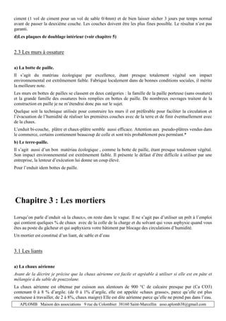 APLOMB Maison des associations 9 rue du Colombier 38160 Saint-Marcellin asso.aplomb38@gmail.com
ciment (1 vol de ciment pour un vol de sable 0/4mm) et de bien laisser sécher 3 jours par temps normal
avant de passer la deuxième couche. Les couches doivent être les plus fines possible. Le résultat n’est pas
garanti.
d)Les plaques de doublage intérieur (voir chapitre 5)
2.3 Les murs à ossature
a) La botte de paille.
Il s’agit du matériau écologique par excellence, étant presque totalement végétal son impact
environnemental est extrêmement faible. Fabriqué localement dans de bonnes conditions sociales, il mérite
la meilleure note.
Les murs en bottes de pailles se classent en deux catégories : la famille de la paille porteuse (sans ossature)
et la grande famille des ossatures bois remplies en bottes de paille. De nombreux ouvrages traitent de la
construction en paille je ne m’étendrai donc pas sur le sujet.
Quelque soit la technique utilisée pour construire les murs il est préférable pour faciliter la circulation et
l’évacuation de l’humidité de réaliser les premières couches avec de la terre et de finir éventuellement avec
de la chaux.
L’enduit bi-couche, plâtre et chaux-plâtre semble aussi efficace. Attention aux pseudo-plâtres vendus dans
le commerce, certains contiennent beaucoup de colle et sont très probablement peu perméant.*
b) Le terre-paille.
Il s’agit aussi d’un bon matériau écologique , comme la botte de paille, étant presque totalement végétal.
Son impact environnemental est extrêmement faible. Il présente le défaut d’être difficile à utiliser par une
entreprise, la lenteur d’exécution lui donne un coup élevé.
Pour l’enduit idem bottes de paille.
Chapitre 3 : Les mortiers
Lorsqu’on parle d’enduit «à la chaux», on reste dans le vague. Il ne s’agit pas d’utiliser un prêt à l’emploi
qui contient quelques % de chaux avec de la colle de la charge et du solvant qui vous asphyxie quand vous
êtes au poste du gâcheur et qui asphyxiera votre bâtiment par blocage des circulations d’humidité.
Un mortier est constitué d’un liant, de sable et d’eau
3.1 Les liants
a) La chaux aérienne
Avant de la décrire je précise que la chaux aérienne est facile et agréable à utiliser si elle est en pâte et
mélangée à du sable de pouzzolane.
La chaux aérienne est obtenue par cuisson aux alentours de 900 °C de calcaire presque pur (Ca CO3)
contenant 0 à 8 % d’argile. (de 0 à 1% d’argile, elle est appelée «chaux grasse», parce qu’elle est plus
onctueuse à travailler, de 2 à 8%, chaux maigre) Elle est dite aérienne parce qu’elle ne prend pas dans l’eau.
 
