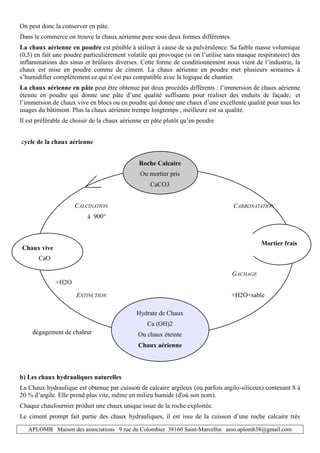 APLOMB Maison des associations 9 rue du Colombier 38160 Saint-Marcellin asso.aplomb38@gmail.com
On peut donc la conserver en pâte.
Dans le commerce on trouve la chaux aérienne pure sous deux formes différentes.
La chaux aérienne en poudre est pénible à utiliser à cause de sa pulvérulence. Sa faible masse volumique
(0,5) en fait une poudre particulièrement volatile qui provoque (si on l’utilise sans masque respiratoire) des
inflammations des sinus et brûlures diverses. Cette forme de conditionnement nous vient de l’industrie, la
chaux est mise en poudre comme de ciment. La chaux aérienne en poudre met plusieurs semaines à
s’humidifier complètement ce qui n’est pas compatible avec la logique de chantier.
La chaux aérienne en pâte peut être obtenue par deux procédés différents : l’immersion de chaux aérienne
éteinte en poudre qui donne une pâte d’une qualité suffisante pour réaliser des enduits de façade, et
l’immersion de chaux vive en blocs ou en poudre qui donne une chaux d’une excellente qualité pour tous les
usages du bâtiment. Plus la chaux aérienne trempe longtemps , meilleure est sa qualité.
Il est préférable de choisir de la chaux aérienne en pâte plutôt qu’en poudre
cycle de la chaux aérienne
Roche Calcaire
Ou mortier pris
CaCO3
CALCINATION CARBONATATION
à 900°
GACHAGE
EXTINCTION +H2O+sable
Hydrate de Chaux
Ca (OH)2
Ou chaux éteinte
Chaux aérienne
b) Les chaux hydrauliques naturelles
La Chaux hydraulique est obtenue par cuisson de calcaire argileux (ou parfois argilo-siliceux) contenant 8 à
20 % d’argile. Elle prend plus vite, même en milieu humide (d'où son nom).
Chaque chaufournier produit une chaux unique issue de la roche exploitée.
Le ciment prompt fait partie des chaux hydrauliques, il est issu de la cuisson d’une roche calcaire très
Chaux vive
+H2O
CaO
Mortier frais
dégagement de chaleur
 