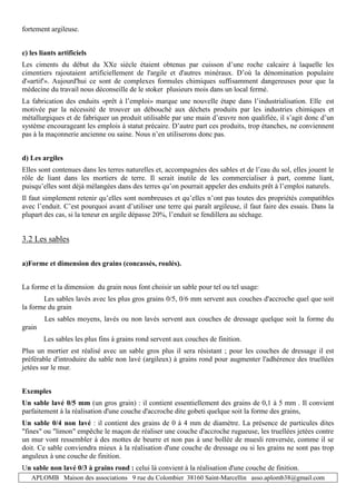 APLOMB Maison des associations 9 rue du Colombier 38160 Saint-Marcellin asso.aplomb38@gmail.com
fortement argileuse.
c) les liants artificiels
Les ciments du début du XXe siècle étaient obtenus par cuisson d’une roche calcaire à laquelle les
cimentiers rajoutaient artificiellement de l'argile et d'autres minéraux. D’où la dénomination populaire
d'«artif'». Aujourd'hui ce sont de complexes formules chimiques suffisamment dangereuses pour que la
médecine du travail nous déconseille de le stoker plusieurs mois dans un local fermé.
La fabrication des enduits «prêt à l’emploi» marque une nouvelle étape dans l’industrialisation. Elle est
motivée par la nécessité de trouver un débouché aux déchets produits par les industries chimiques et
métallurgiques et de fabriquer un produit utilisable par une main d’œuvre non qualifiée, il s’agit donc d’un
système encourageant les emplois à statut précaire. D’autre part ces produits, trop étanches, ne conviennent
pas à la maçonnerie ancienne ou saine. Nous n’en utiliserons donc pas.
d) Les argiles
Elles sont contenues dans les terres naturelles et, accompagnées des sables et de l’eau du sol, elles jouent le
rôle de liant dans les mortiers de terre. Il serait inutile de les commercialiser à part, comme liant,
puisqu’elles sont déjà mélangées dans des terres qu’on pourrait appeler des enduits prêt à l’emploi naturels.
Il faut simplement retenir qu’elles sont nombreuses et qu’elles n’ont pas toutes des propriétés compatibles
avec l’enduit. C’est pourquoi avant d’utiliser une terre qui paraît argileuse, il faut faire des essais. Dans la
plupart des cas, si la teneur en argile dépasse 20%, l’enduit se fendillera au séchage.
3.2 Les sables
a)Forme et dimension des grains (concassés, roulés).
La forme et la dimension du grain nous font choisir un sable pour tel ou tel usage:
Les sables lavés avec les plus gros grains 0/5, 0/6 mm servent aux couches d'accroche quel que soit
la forme du grain
Les sables moyens, lavés ou non lavés servent aux couches de dressage quelque soit la forme du
grain
Les sables les plus fins à grains rond servent aux couches de finition.
Plus un mortier est réalisé avec un sable gros plus il sera résistant ; pour les couches de dressage il est
préférable d'introduire du sable non lavé (argileux) à grains rond pour augmenter l'adhérence des truellées
jetées sur le mur.
Exemples
Un sable lavé 0/5 mm (un gros grain) : il contient essentiellement des grains de 0,1 à 5 mm . Il convient
parfaitement à la réalisation d'une couche d'accroche dite gobeti quelque soit la forme des grains,
Un sable 0/4 non lavé : il contient des grains de 0 à 4 mm de diamètre. La présence de particules dites
"fines" ou "limon" empêche le maçon de réaliser une couche d'accroche rugueuse, les truellées jetées contre
un mur vont ressembler à des mottes de beurre et non pas à une bollée de muesli renversée, comme il se
doit. Ce sable conviendra mieux à la réalisation d'une couche de dressage ou si les grains ne sont pas trop
anguleux à une couche de finition.
Un sable non lavé 0/3 à grains rond : celui là convient à la réalisation d'une couche de finition.
 