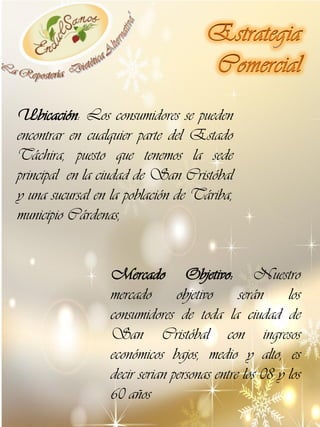 Ubicación: Los consumidores se pueden
encontrar en cualquier parte del Estado
Táchira, puesto que tenemos la sede
principal en la ciudad de San Cristóbal
y una sucursal en la población de Táriba,
municipio Cárdenas,
Mercado Objetivo: Nuestro
mercado
objetivo
serán
los
consumidores de toda la ciudad de
San Cristóbal con ingresos
económicos bajos, medio y alto, es
decir serian personas entre los 08 y los
60 años

 
