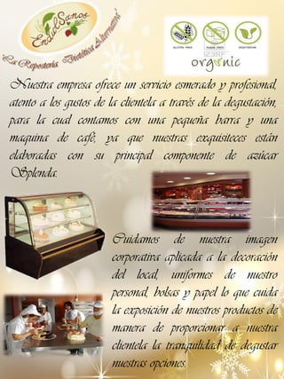 Nuestra empresa ofrece un servicio esmerado y profesional,
atento a los gustos de la clientela a través de la degustación,
para la cual contamos con una pequeña barra y una
maquina de café, ya que nuestras exquisiteces están
elaboradas con su principal componente de azúcar
Splenda.

Cuidamos de nuestra imagen
corporativa aplicada a la decoración
del local, uniformes de nuestro
personal, bolsas y papel lo que cuida
la exposición de nuestros productos de
manera de proporcionar a nuestra
clientela la tranquilidad de degustar
nuestras opciones.

 