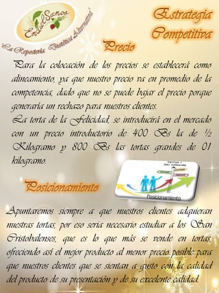 Para la colocación de los precios se establecerá como
alineamiento, ya que nuestro precio va en promedio de la
competencia, dado que no se puede bajar el precio porque
generaría un rechazo para nuestros clientes.
La torta de la Felicidad, se introducirá en el mercado
con un precio introductorio de 400 Bs la de ½
Kilogramo y 800 Bs las tortas grandes de 01
kilogramo.

Apuntaremos siempre a que nuestros clientes adquieran
nuestras tortas, por eso seria necesario estudiar a los San
Cristobalenses, que es lo que más se vende en tortas,
ofreciendo así el mejor producto al menor precio posible para
que nuestros clientes que se sientan a gusto con la calidad
del producto de su presentación y de su excelente calidad.

 
