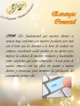 CRM: Es fundamental que nuestros clientes se
sientan muy conformes con nuestros productos pero más
con el trato que les daremos a la hora de realizar sus
compras, escuchando cuales pueden ser sus aportes para
mejorar la calidad de nuestros productos y haciéndolos
sentir satisfechos que como compradores hacen parte de
nuestra empresa con sus ideas en cuanto a nuevos
diseños y estrategias para mantener la satisfacción del
consumidor siempre alta.

 