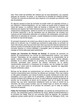 100
100
días. Para medir las pérdidas del material que se esta estudiando. Los cupones
después de sacarlos, se pesan, y se determina la cantidad de material perdido.
También los cupones se examinan para observar si la corrosión es uniforme o del
tipo de picadura.
En algunos equipos la tasa de corrosión se puede medir con aparatos sónicos, o
por radiación o electromagnéticos, con los cuales se puede medir el espesor del
metal del equipo. La medición debe de hacerse a intervalos de 6 meses. La
diferencia de espesor del metal indicará la tasa de corrosión. La frecuencia de las
inspecciones subsiguientes estará en función de la severidad encontrada durante
la primera inspección y de los resultados que se determinen las pruebas con
cupones y/o las mediciones obtenidas con equipos más sofisticados, que permitan
determinar la velocidad de corrosión, y poder establecer el control necesario, para
aumentar la vida útil del equipo.
El principal mecanismo de control que afecta la tasa de corrosión es el contenido
ácido en la solución rica. A medida que aumenta la carga ácida, la corrosión se
hace más severa, pero hay que tener bien claro que el punto ideal de operación se
alcanza cuando el contenido de gas ácido en la solución se aumente hasta que la
corrosión alcance un mínimo tolerable y manejable, pero no siempre es posible
manejar en forma adecuada estos parámetros.
Costos por Corrosión En Plantas de Aminas. El proceso de corrosión en
plantas de endulzamiento con aminas es extremadamente costoso. Los costos
incluyen: Reemplazo de los equipos afectados, paros no programados de la
planta, cambios drásticos operacionales. Contaminación de la amina utilizada,
pérdidas de la amina utilizada en el proceso de endulzamiento, diseño con
corrosión permisible para prevenir los efectos corrosivos en la planta,
mantenimiento preventivo e innecesario de la planta, uso de metales de mayor
costo que el acero para la construcción de equipos, aspectos de seguridad,
impacto ambiental y salud.
Muchas de las plantas de endulzamiento con aminas han venido operando de
manera conservadora para minimizar los efectos por corrosión. Pero, eso implica
un alto gasto energético, que incluso la planta se puede multada por el alto costo
energético, con lo que opera. En la actualidad, y debido al encarecimiento de la
energía el diseño de la plantas de amina, se esta realizando diseños de plantas de
aminas con la tendencia al ahorro de la energía, pero en el diseño de estas
plantas hay que tener claramente establecido como se hará el control de la
corrosión, tal como pueda suceder, que de verdad haya un ahorro de energía,
pero un fuerte incremento en el proceso de corrosión, por lo nada se estaría
haciendo al respecto.
Fallas Por Corrosión en Plantas de Aminas: Las plantas de endulzamiento con
aminas, han presentado graves problemas de rotura, debido fundamentalmente a
la corrosión por fatiga. Esta es una corrosión difícil de detectar. Se considera
peligrosa porque puede permitir el escape del Sulfuro de Hidrógeno (H2S). Las
 