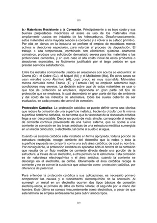 119
119
b.- Materiales Resistente a la Corrosión. Principalmente a su bajo costo y sus
buenas propiedades mecánicas el acero es uno de los materiales mas
ampliamente usados en industria de los hidrocarburos. Desafortunadamente,
estos materiales en la mayoría tienden a corroerse y a volver a su estado primitivo.
Por ello en ciertos en la industria se prefiere el empleo de materiales menos
activos o aleaciones especiales, para retardar el proceso de degradación. El
trabajo a alta temperatura, combinado con elementos químicos altamente
corrosivos, produce una solicitación demasiado severa para los materiales o las
protecciones corrientes, y en este caso el alto costo inicial de estos productos o
aleaciones especiales, es fácilmente justificable por el largo periodo en que
prestan servicios satisfactorios.
Entre los metales comúnmente usados en aleaciones con aceros se encuentra: el
Cromo (Cr), el Cobre (Cu), el Níquel (Ni) y el Molibdeno (Mo). En otros casos se
usan metales como Aluminio (Al), cuyo precio es muy razonable. Materiales
menos comunes como Titanio (Ti) y Tantalio (Tn) se emplean solamente bajo
condiciones muy severas. La decisión sobre cual de estos materiales se usar o
que tipo de protección se empleara, dependerá en gran parte del tipo de
protección que se empleara, la cual dependerá en gran parte del tipo de ambiente
y del costo de los métodos de alternativa, todos los cuales deberán de ser
evaluados, en cada proceso de control de corrosión.
Protección Catódica: La protección catódica se puede definir como una técnica
que reduce la corrosión de una superficie metálica, haciendo circular por la misma
superficie corriente catódica, de tal forma que la velocidad de la disolución anódica
llega a ser despreciable. Desde un punto de vista simple, corresponde al empleo
de corriente continua proveniente de una fuente externa, que se opone a una
corriente de corrosión en las áreas anódicas de una estructura metálica sumergida
en un medio conductor, o electrolito, tal como el suelo o el agua.
Cuando un sistema catódico esta instalado en forma apropiada, toda la porción de
estructura protegida, recoge corriente del electrolito que la rodea y toda la
superficie expuesta se comporta como una sola área catódica; de aquí su nombre.
Por consiguiente, la protección catódica es aplicable sólo al control de la corrosión
que resulta de un flujo medible de corriente directa desde una porción de la
estructura, a través de un electrolito, a otra porción de la estructura. Esta corrosión
es de naturaleza electroquímica y el área anódica, cuando la corriente se
descarga en el electrolito, se corroe. Obviamente el área catódica recoge la
corriente y no se corroe la sustancia que actuando como protección catódica, por
diferencia de potencial.
Para entender la protección catódica y sus aplicaciones, es necesario primero
comprender las causas y el fundamento electroquímico de la corrosión. Al
sumergir un metal en un electrolito ocurren dos tipos básicos de corrosión
electroquímica, el primero de ellos en forma natural, el segundo por la mano del
hombre. Este último se conoce frecuentemente como electrólisis, a pesar de que
este término se emplea erróneamente para cubrir ambos tipos.
 