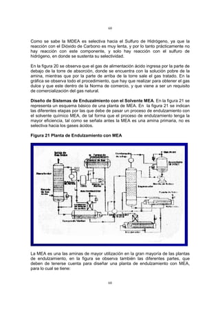 60
60
Como se sabe la MDEA es selectiva hacia el Sulfuro de Hidrógeno, ya que la
reacción con el Dióxido de Carbono es muy lenta, y por lo tanto prácticamente no
hay reacción con este componente, y solo hay reacción con el sulfuro de
hidrógeno, en donde se sustenta su selectividad.
En la figura 20 se observa que el gas de alimentación ácido ingresa por la parte de
debajo de la torre de absorción, donde se encuentra con la solución pobre de la
amina, mientras que por la parte de arriba de la torre sale el gas tratado. En la
gráfica se observa todo el procedimiento, que hay que realizar para obtener el gas
dulce y que este dentro de la Norma de comercio, y que viene a ser un requisito
de comercialización del gas natural.
Diseño de Sistemas de Enduzalmiento con el Solvente MEA. En la figura 21 se
representa un esquema básico de una planta de MEA. En la figura 21 se indican
las diferentes etapas por las que debe de pasar un proceso de endulzamiento con
el solvente químico MEA, de tal forma que el proceso de endulzamiento tenga la
mayor eficiencia, tal como se señala antes la MEA es una amina primaria, no es
selectiva hacia los gases ácidos.
Figura 21 Planta de Endulzamiento con MEA
La MEA es una las aminas de mayor utilización en la gran mayoría de las plantas
de endulzamiento, en la figura se observa también las diferentes partes, que
deben de tenerse cuenta para diseñar una planta de endulzamiento con MEA,
para lo cual se tiene:
 
