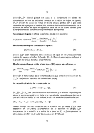 72
72
Donde:( )aguaP = presión parcial del agua a la temperatura de salida del
condensador, la cual se encuentra tabulada en la tablas de vapor, en (lpcm),
( )CP = presión del tanque de reflujo en (lpcm). El agua pérdida con el gas ácido
deberá de ser agregada al sistema para mantener la concentración deseada de la
solución de amina. El agua de reposición debe de ser de buena calidad, para
evitar problemas de contaminación y/o formación de espumas.
Agua requerida para el reflujo se calcula a través de lo siguiente:












=
lbmol
lb
x
lbmolGA
lbmolAgua
x
hora
lbmol
lbmolGAhoralbW 18
2
)/( (28)
El calor requerido para condensar el agua es:
VapWxQhoraBTUQ =)/( (29)
Donde: (Q)= calor necesario para condensar el agua en (BTU/hora);(W)=tasa
másica del agua en el reflujo (lb/hora) y ( )VapQ = Calor de vaporización del agua a
la presión del tanque de reflujo en (BTU/hora).
El calor requerido para enfriar el gas ácido (GA) que se va a eliminar es:
)(25,0)34(
0
)44(
0 22
Cs TT
lbxF
BTU
x
hora
lbmolH
hora
lbmolC
Q −





+= (30)
Donde;( )sT 0 Temperatura de la corriente saturada que entra el condensado en (F)
;( )CT = Temperatura de salida del condensador en (F)
La carga térmica total del condensador es:
21)/( CCC QQhoraBTUQ += (31)
( ) ( ) ( )AGLARA HyHH ; se calculan como un solo término y es el calor requerido para
elevar la temperatura del fondo de la torre más el calor requerido para disociar el
gas ácido de la solución( lo cual es igual al calor de absorción para el contactor).
AFBAGRALA QTTCpxGPHHHH +−=+− ))(()()( ρ (32)
Donde: GPH)= tasa de circulación de la solución, en (ga7hora); (Cp)= calor
específico en (BTU/lbxF) ;( )ρ =densidad de la solución en (lb/gal):( )BT =
temperatura de la solución a la salida de la torre en (F) ; ( )FT =temperatura de
alimentación en (F) y ( )AQ =calor de absorción en (BTU/hora).
 