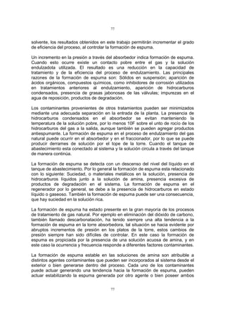 77
77
solvente, los resultados obtenidos en este trabajo permitirán incrementar el grado
de eficiencia del proceso, al controlar la formación de espuma.
Un incremento en la presión a través del absorbedor indica formación de espuma.
Cuando esto ocurre existe un contacto pobre entre el gas y la solución
endulzadota utilizada. El resultado es una reducción en la capacidad de
tratamiento y de la eficiencia del proceso de endulzamiento. Las principales
razones de la formación de espuma son: Sólidos en suspensión; aparición de
ácidos orgánicos, compuestos químicos, como inhibidores de corrosión utilizados
en tratamientos anteriores al endulzamiento, aparición de hidrocarburos
condensados, presencia de grasas jabonosas de las válvulas; impurezas en el
agua de reposición, productos de degradación.
Los contaminantes provenientes de otros tratamientos pueden ser minimizados
mediante una adecuada separación en la entrada de la planta. La presencia de
hidrocarburos condensados en el absorbedor se evitan manteniendo la
temperatura de la solución pobre, por lo menos 10F sobre el unto de rocío de los
hidrocarburos del gas a la salida, aunque también se pueden agregar productos
antiespumante. La formación de espuma en el proceso de endulzamiento del gas
natural puede ocurrir en el absorbedor y en el fraccionador, por lo que se puede
producir derrames de solución por el tope de la torre. Cuando el tanque de
abastecimiento esta conectado al sistema y la solución circula a través del tanque
de manera continúa.
La formación de espuma se detecta con un descenso del nivel del líquido en el
tanque de abastecimiento. Por lo general la formación de espuma esta relacionado
con lo siguiente: Suciedad, o materiales metálicos en la solución, presencia de
hidrocarburos líquidos junto a la solución de amina, presencia excesiva de
productos de degradación en el sistema. La formación de espuma en el
regenerador por lo general, se debe a la presencia de hidrocarburos en estado
líquido o gaseoso. También la formación de espuma puede ser una consecuencia,
que hay suciedad en la solución rica.
La formación de espuma ha estado presente en la gran mayoría de los procesos
de tratamiento de gas natural. Por ejemplo en eliminación del dióxido de carbono,
también llamado descarbonatación, ha tenido siempre una alta tendencia a la
formación de espuma en la torre absorbedora, tal situación se hacia evidente por
abruptos incrementos de presión en los platos de la torre, estos cambios de
presión siempre han sido difíciles de controlar. En este caso la formación de
espuma es propiciada por la presencia de una solución acuosa de amina, y en
este caso la ocurrencia y frecuencia responde a diferentes factores contaminantes.
La formación de espuma estable en las soluciones de amina son atribuible a
distintos agentes contaminantes que pueden ser incorporados al sistema desde el
exterior o bien generarse dentro del proceso. Cada uno de los contaminantes
puede actuar generando una tendencia hacia la formación de espuma, pueden
actuar estabilizando la espuma generada por otro agente o bien poseer ambos
 