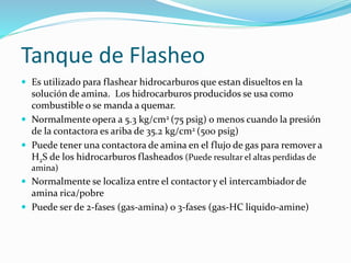 Tanque de Flasheo
 Es utilizado para flashear hidrocarburos que estan disueltos en la
solución de amina. Los hidrocarburos producidos se usa como
combustible o se manda a quemar.
 Normalmente opera a 5.3 kg/cm2 (75 psig) o menos cuando la presión
de la contactora es ariba de 35.2 kg/cm2 (500 psig)
 Puede tener una contactora de amina en el flujo de gas para remover a
H2S de los hidrocarburos flasheados (Puede resultar el altas perdidas de
amina)
 Normalmente se localiza entre el contactor y el intercambiador de
amina rica/pobre
 Puede ser de 2-fases (gas-amina) o 3-fases (gas-HC liquido-amine)
 
