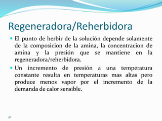 38
Regeneradora/Reherbidora
 El punto de herbir de la solución depende solamente
de la composicion de la amina, la concentracion de
amina y la presión que se mantiene en la
regeneradora/reherbidora.
 Un incremento de presión a una temperatura
constante resulta en temperaturas mas altas pero
produce menos vapor por el incremento de la
demanda de calor sensible.
 