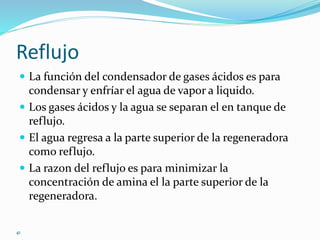 41
Reflujo
 La función del condensador de gases ácidos es para
condensar y enfríar el agua de vapor a liquido.
 Los gases ácidos y la agua se separan el en tanque de
reflujo.
 El agua regresa a la parte superior de la regeneradora
como reflujo.
 La razon del reflujo es para minimizar la
concentración de amina el la parte superior de la
regeneradora.
 