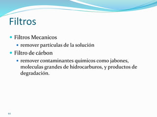 44
Filtros
 Filtros Mecanicos
 remover partículas de la solución
 Filtro de cárbon
 remover contaminantes quimicos como jabones,
moleculas grandes de hidrocarburos, y productos de
degradación.
 