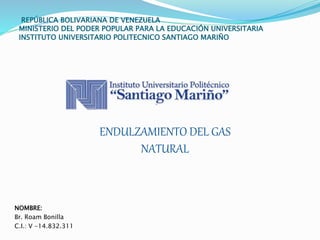 REPÚBLICA BOLIVARIANA DE VENEZUELA
MINISTERIO DEL PODER POPULAR PARA LA EDUCACIÓN UNIVERSITARIA
INSTITUTO UNIVERSITARIO POLITECNICO SANTIAGO MARIÑO
NOMBRE:
Br. Roam Bonilla
C.I.: V -14.832.311
ENDULZAMIENTO DEL GAS
NATURAL
 