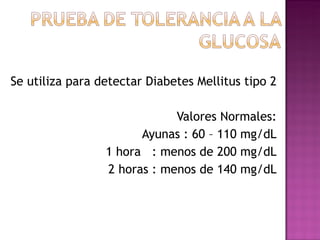 Se utiliza para detectar Diabetes Mellitus tipo 2 Valores Normales: Ayunas : 60 – 110 mg/dL 1 hora  : menos de 200 mg/dL 2 horas : menos de 140 mg/dL 