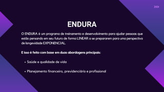 ENDURA
O ENDURA é um programa de treinamento e desenvolvimento para ajudar pessoas que
estão pensando em seu futuro de forma LINEAR a se prepararem para uma perspectiva
de longevidade EXPONENCIAL.
E isso é feito com base em duas abordagens principais:
Saúde e qualidade de vida
Planejamento financeiro, previdenciário e profissional
 