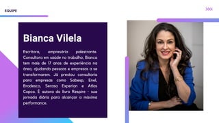 Bianca Vilela
Escritora, empresária palestrante.
Consultora em saúde no trabalho, Bianca
tem mais de 17 anos de experiência na
área, ajudando pessoas e empresas a se
transformarem. Já prestou consultoria
para empresas como Sabesp, Enel,
Bradesco, Serasa Experian e Atlas
Copco. É autora do livro Respire - sua
jornada diária para alcançar a máxima
performance.
EQUIPE
 