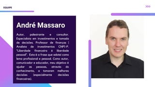 André Massaro
Autor, palestrante e consultor.
Especialista em investimentos e tomada
de decisões. Professor de finanças |
Analista de investimentos CNPI-P.
“Liberdade financeira é liberdade
pessoal”. Esta é a frase que adotei como
lema profissional e pessoal. Como autor,
comunicador e educador, meu objetivo é
ajudar as pessoas, através do
conhecimento, a tomarem melhores
decisões (especialmente decisões
financeiras).
EQUIPE
 