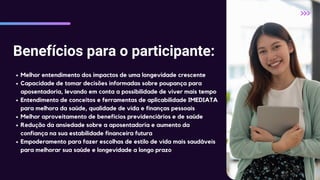 Benefícios para o participante:
Melhor entendimento dos impactos de uma longevidade crescente
Capacidade de tomar decisões informadas sobre poupança para
aposentadoria, levando em conta a possibilidade de viver mais tempo
Entendimento de conceitos e ferramentas de aplicabilidade IMEDIATA
para melhora da saúde, qualidade de vida e finanças pessoais
Melhor aproveitamento de benefícios previdenciários e de saúde
Redução da ansiedade sobre a aposentadoria e aumento da
confiança na sua estabilidade financeira futura
Empoderamento para fazer escolhas de estilo de vida mais saudáveis
para melhorar sua saúde e longevidade a longo prazo
 