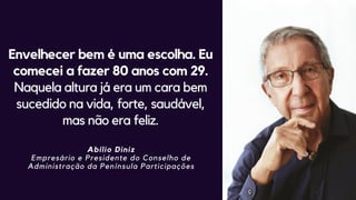 Envelhecer bem é uma escolha. Eu
comecei a fazer 80 anos com 29.
Naquela altura já era um cara bem
sucedido na vida, forte, saudável,
mas não era feliz.
Abílio Diniz
Empresário e Presidente do Conselho de
Administração da Península Participações
 