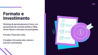 Formato e
Investimento
Workshop de aproximadamente 4 horas, com
apresentação de conteúdos de Bianca Vilela,
André Massaro e interação com participantes.
Formatos: Presencial e online
(Completar informações sobre valores e
possíveis customizações)
 