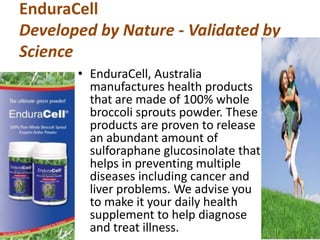 EnduraCell
Developed by Nature - Validated by
Science
• EnduraCell, Australia
manufactures health products
that are made of 100% whole
broccoli sprouts powder. These
products are proven to release
an abundant amount of
sulforaphane glucosinolate that
helps in preventing multiple
diseases including cancer and
liver problems. We advise you
to make it your daily health
supplement to help diagnose
and treat illness.
 