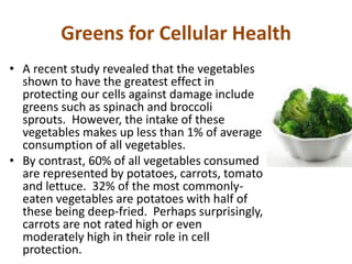 Greens for Cellular Health
• A recent study revealed that the vegetables
shown to have the greatest effect in
protecting our cells against damage include
greens such as spinach and broccoli
sprouts. However, the intake of these
vegetables makes up less than 1% of average
consumption of all vegetables.
• By contrast, 60% of all vegetables consumed
are represented by potatoes, carrots, tomato
and lettuce. 32% of the most commonly-
eaten vegetables are potatoes with half of
these being deep-fried. Perhaps surprisingly,
carrots are not rated high or even
moderately high in their role in cell
protection.
 
