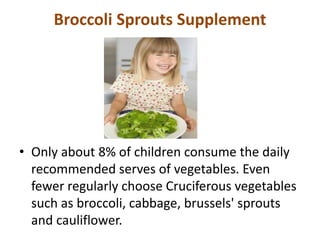 Broccoli Sprouts Supplement
• Only about 8% of children consume the daily
recommended serves of vegetables. Even
fewer regularly choose Cruciferous vegetables
such as broccoli, cabbage, brussels' sprouts
and cauliflower.
 