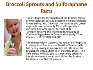 Broccoli Sprouts and Sulforaphane
Facts
• The evidence for the benefits of the Brassica family
of vegetables (especially Broccoli) in cellular defence
is very strong. Yet, the most chemoprotective green
vegetables comprise only 1% of all vegetables
consumed by Americans. Boivin D et al.
"Antiproliferative and Antioxidant Activities of
Common Vegetables: A Comparative study." Food
Chemistry 112 (2009);374-380
The science which supports the role of Sulforaphane
in the optimal function and health of human cells
has been growing at an exponential rate since the
first papers were published in the early 1990s. The
links below will take you to the primary scientific
literature where you can read either the Abstracts
(summaries) or the full papers.
 