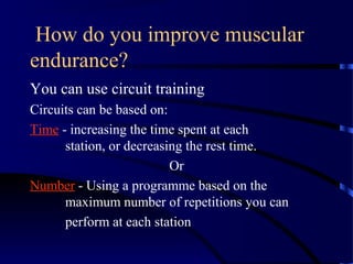 How do you improve muscular
endurance?
You can use circuit training
Circuits can be based on:
Time - increasing the time spent at each
station, or decreasing the rest time.
Or
Number - Using a programme based on the
maximum number of repetitions you can
perform at each station
 