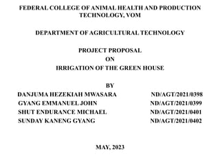 FEDERAL COLLEGE OF ANIMAL HEALTH AND PRODUCTION
TECHNOLOGY, VOM
DEPARTMENT OF AGRICULTURAL TECHNOLOGY
PROJECT PROPOSAL
ON
IRRIGATION OF THE GREEN HOUSE
BY
DANJUMA HEZEKIAH MWASARA ND/AGT/2021/0398
GYANG EMMANUEL JOHN ND/AGT/2021/0399
SHUT ENDURANCE MICHAEL ND/AGT/2021/0401
SUNDAY KANENG GYANG ND/AGT/2021/0402
MAY, 2023
 