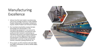 Manufacturing
Excellence
• Johnson has the most modern manufacturing
units across strategic locations in India; Madhya
Pradesh, Maharashtra, Karnataka, Pondicherry,
Gujarat, Andhra Pradesh and Himachal Pradesh.
• Our manufacturing facilities employ the best
technology from world leaders in tile
manufacturing equipment. In our pursuit for
manufacturing excellence and obsession with
quality we have invested in automating our
manufacturing process and employ equipments
such as non-contact digital printing machines,
microprocessor-controlled kilns, laser guided
vehicle (LGV), automatic sizing and planarity
controls, automatic packing machines, etc.
• All our plants are ISO compliant with both 9001
and 14001 certifications as well as OHSAS 18001
certification.
 