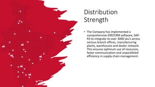 Distribution
Strength
• The Company has implemented a
comprehensive ERP/CRM software, SAP-
R3 to integrate its over 3000 sku’s across
various branch offices, manufacturing
plants, warehouses and dealer network.
This ensures optimum use of resources,
faster communication and unparalleled
efficiency in supply chain management.
 