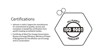 Certifications
• Johnson is India's largest tile manufacturer.
It's commitment to quality, service and
innovation is backed by certification from
world's leading accrediation bodies.
• Certificate of Merit for Energy Conservation,
Bureau of Energy Efficiency, Ministry of Power
A Recognition for the efficient use of energy
and its conservation
 