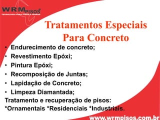 Tratamentos Especiais
                Para Concreto
• Endurecimento de concreto;
• Revestimento Epóxi;
• Pintura Epóxi;
• Recomposição de Juntas;
• Lapidação de Concreto;
• Limpeza Diamantada;
Tratamento e recuperação de pisos:
*Ornamentais *Residenciais *Industriais.
 