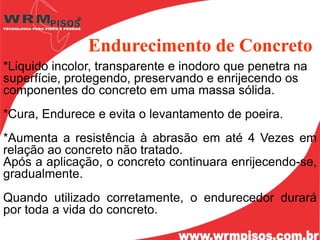 Endurecimento de Concreto
*Liquido incolor, transparente e inodoro que penetra na
superfície, protegendo, preservando e enrijecendo os
componentes do concreto em uma massa sólida.
*Cura, Endurece e evita o levantamento de poeira.
*Aumenta a resistência à abrasão em até 4 Vezes em
relação ao concreto não tratado.
Após a aplicação, o concreto continuara enrijecendo-se,
gradualmente.
Quando utilizado corretamente, o endurecedor durará
por toda a vida do concreto.
 